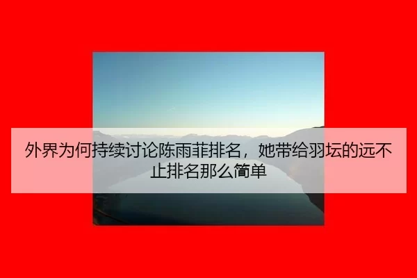 外界为何持续讨论陈雨菲排名，她带给羽坛的远不止排名那么简单