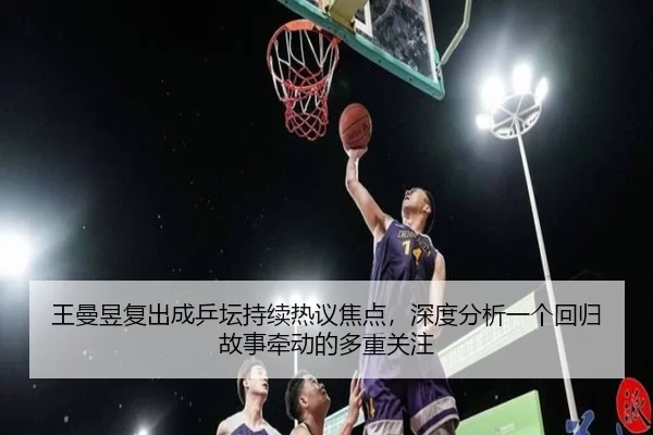 王曼昱复出成乒坛持续热议焦点，深度分析一个回归故事牵动的多重关注